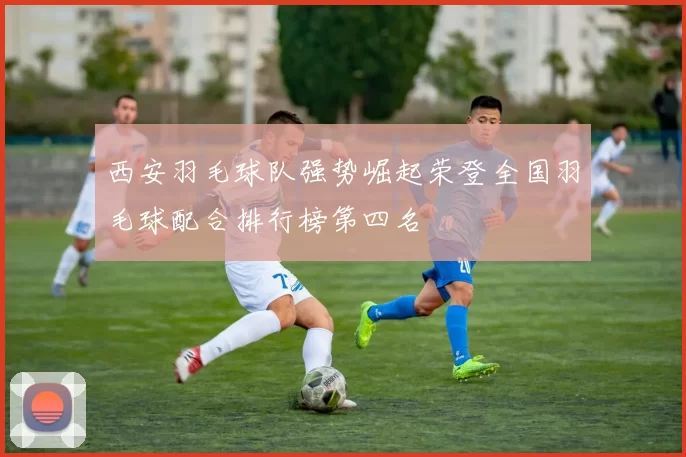 西安羽毛球队强势崛起荣登全国羽毛球配合排行榜第四名