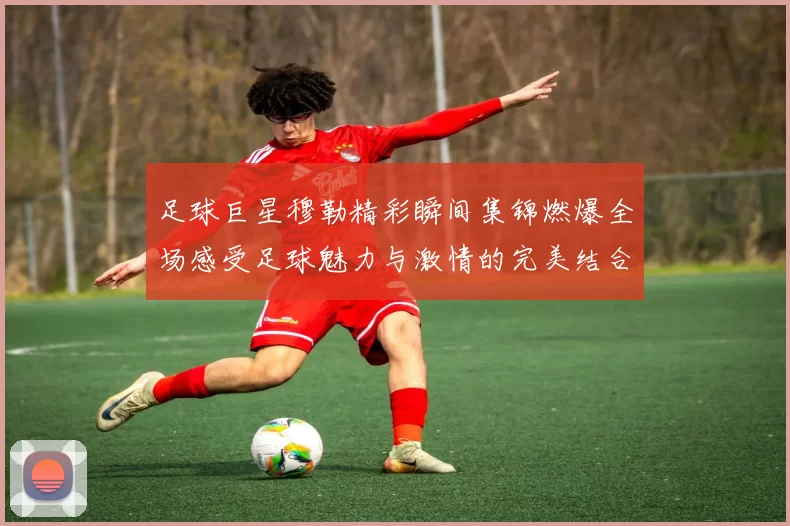 足球巨星穆勒精彩瞬间集锦燃爆全场感受足球魅力与激情的完美结合