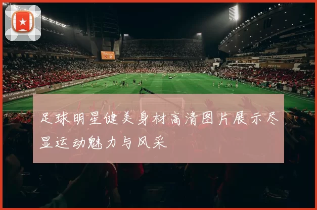 足球明星健美身材高清图片展示尽显运动魅力与风采