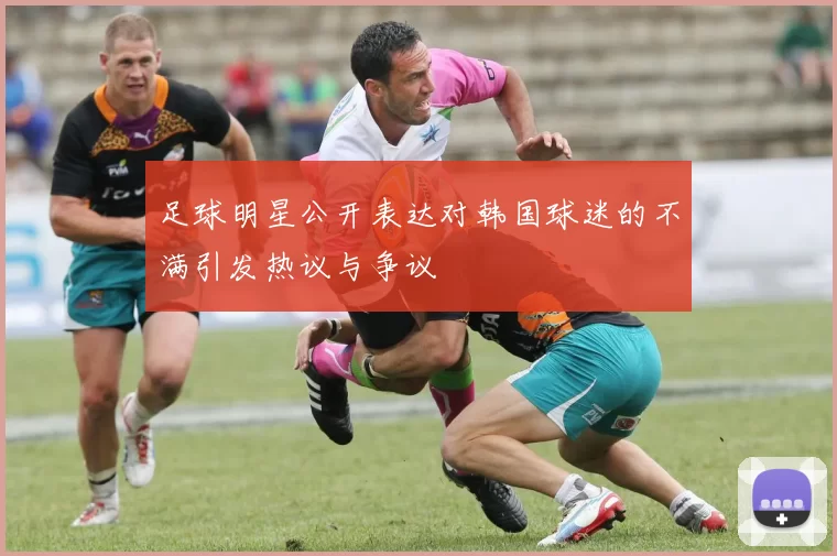 足球明星公开表达对韩国球迷的不满引发热议与争议