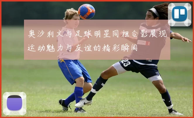 奥沙利文与足球明星同框合影展现运动魅力与友谊的精彩瞬间