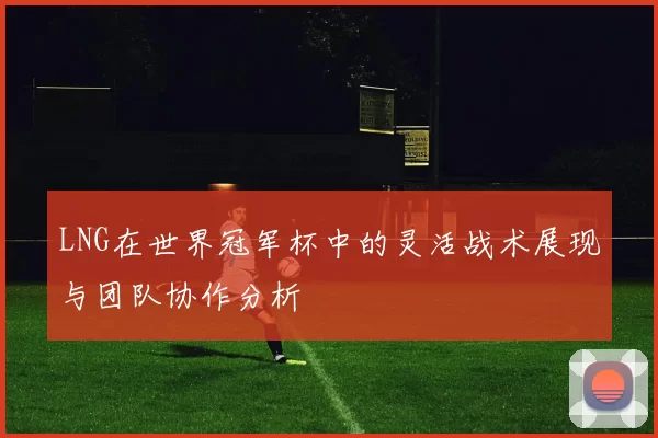 LNG在世界冠军杯中的灵活战术展现与团队协作分析