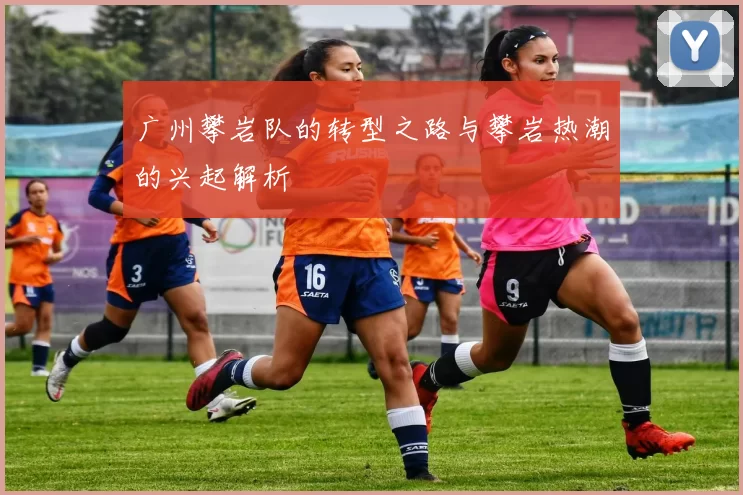 广州攀岩队的转型之路与攀岩热潮的兴起解析