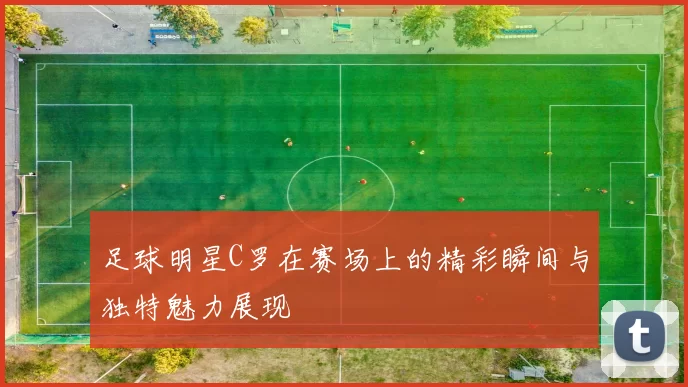 足球明星C罗在赛场上的精彩瞬间与独特魅力展现