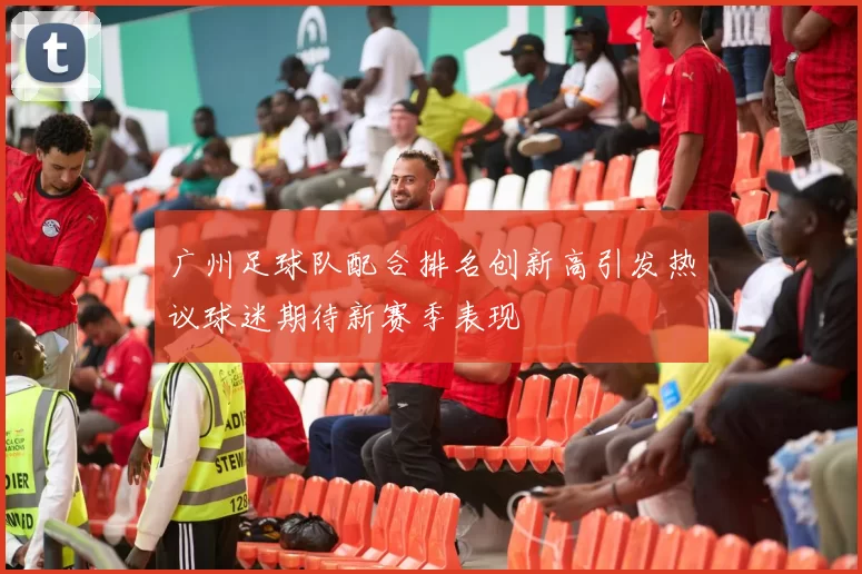 广州足球队配合排名创新高引发热议球迷期待新赛季表现