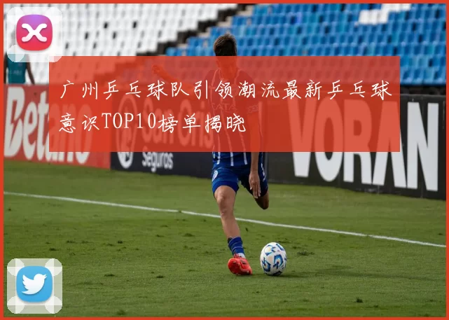 广州乒乓球队引领潮流最新乒乓球意识TOP10榜单揭晓