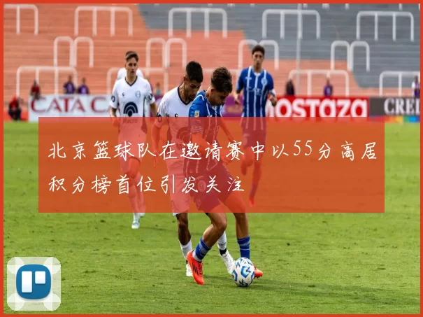 北京篮球队在邀请赛中以55分高居积分榜首位引发关注