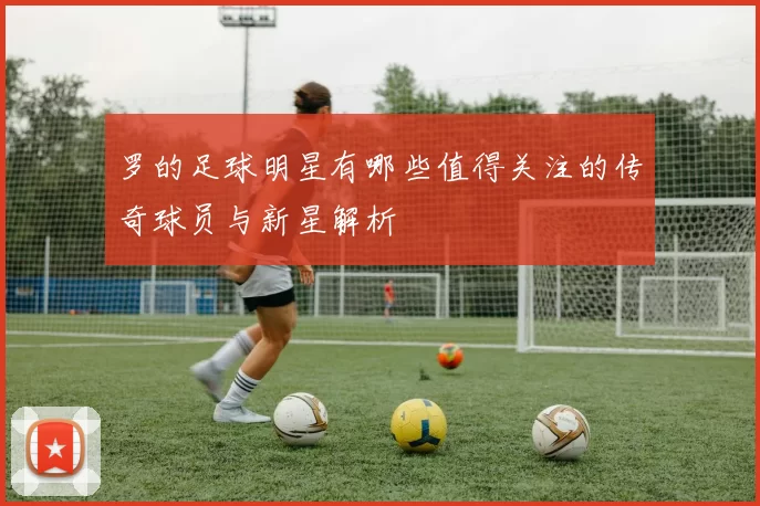 罗的足球明星有哪些值得关注的传奇球员与新星解析