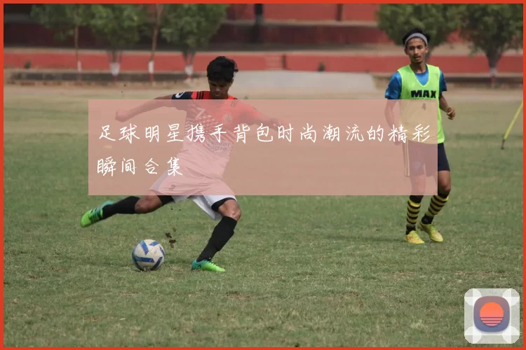 足球明星携手背包时尚潮流的精彩瞬间合集