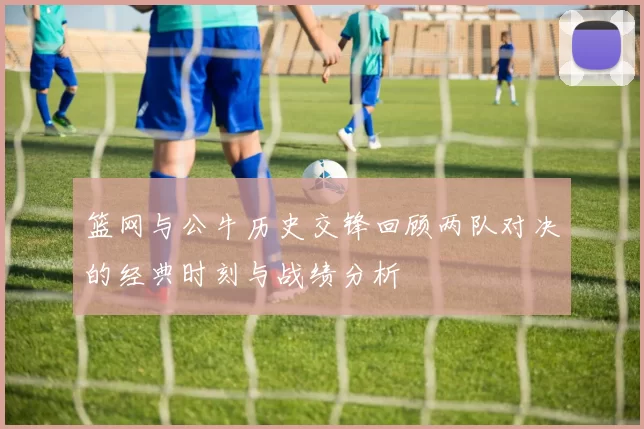 篮网与公牛历史交锋回顾两队对决的经典时刻与战绩分析