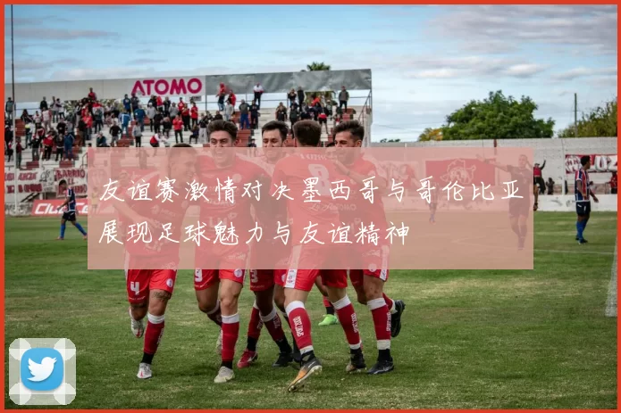 友谊赛激情对决墨西哥与哥伦比亚展现足球魅力与友谊精神