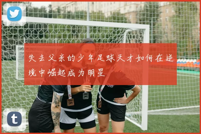 失去父亲的少年足球天才如何在逆境中崛起成为明星