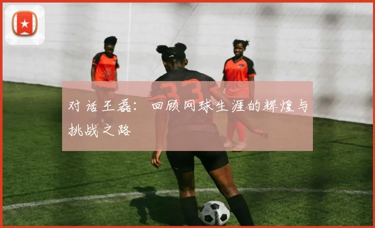 对话王磊：回顾网球生涯的辉煌与挑战之路