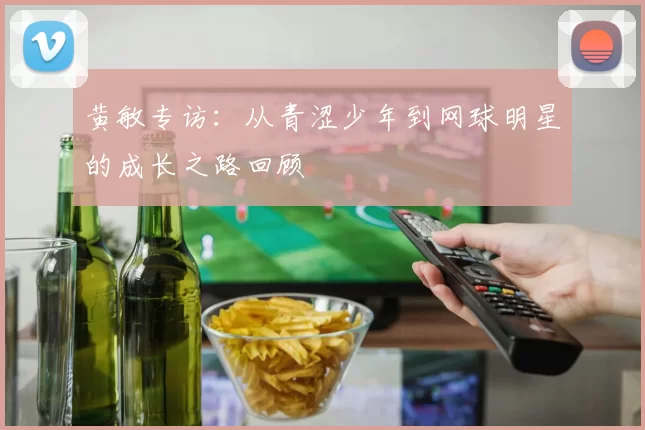黄敏专访：从青涩少年到网球明星的成长之路回顾