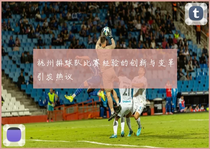 杭州排球队比赛经验的创新与变革引发热议