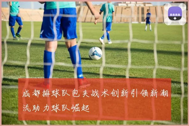成都排球队包夹战术创新引领新潮流助力球队崛起