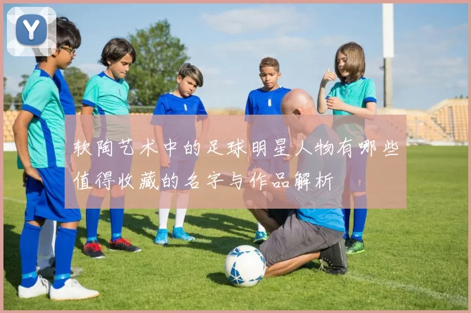 软陶艺术中的足球明星人物有哪些值得收藏的名字与作品解析
