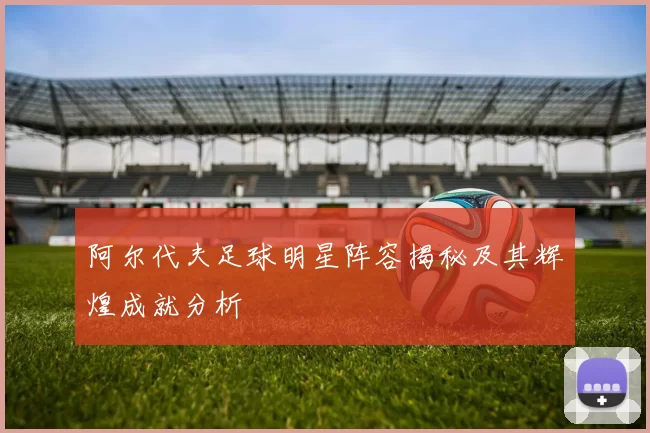 阿尔代夫足球明星阵容揭秘及其辉煌成就分析