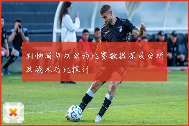 利物浦与切尔西比赛数据深度分析及战术对比探讨