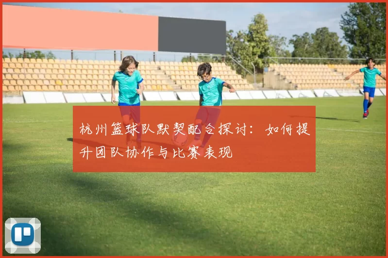杭州篮球队默契配合探讨：如何提升团队协作与比赛表现