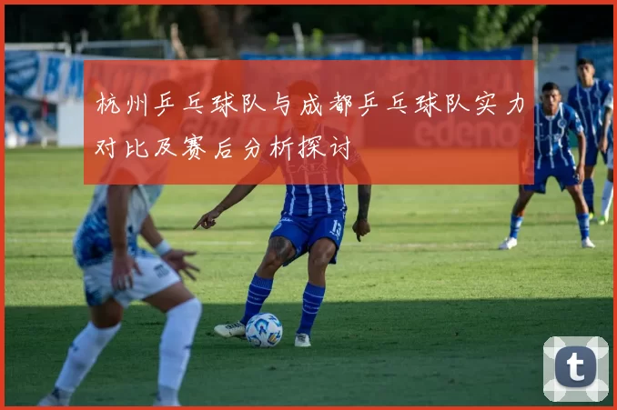 杭州乒乓球队与成都乒乓球队实力对比及赛后分析探讨