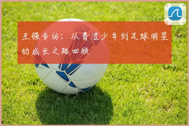 王强专访：从青涩少年到足球明星的成长之路回顾