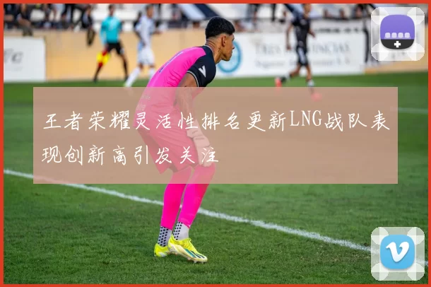 王者荣耀灵活性排名更新LNG战队表现创新高引发关注