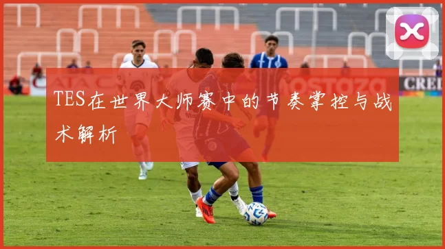 TES在世界大师赛中的节奏掌控与战术解析