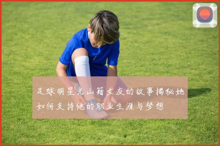 足球明星光山籍女友的故事揭秘她如何支持他的职业生涯与梦想