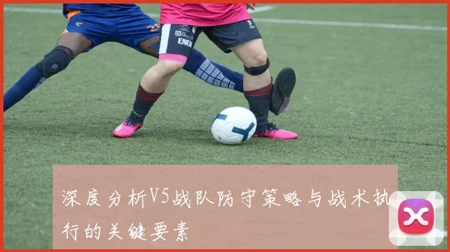 深度分析V5战队防守策略与战术执行的关键要素