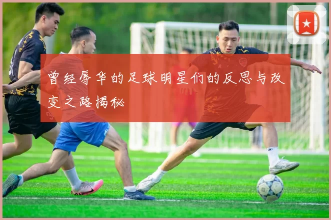 曾经辱华的足球明星们的反思与改变之路揭秘