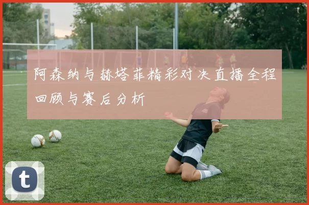 阿森纳与赫塔菲精彩对决直播全程回顾与赛后分析
