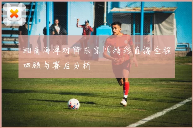 湘南海洋对阵东京FC精彩直播全程回顾与赛后分析