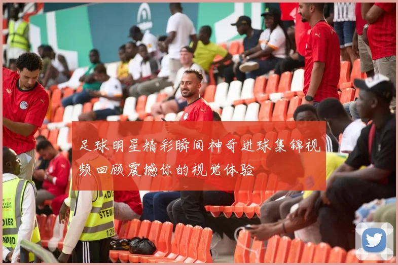 足球明星精彩瞬间神奇进球集锦视频回顾震撼你的视觉体验
