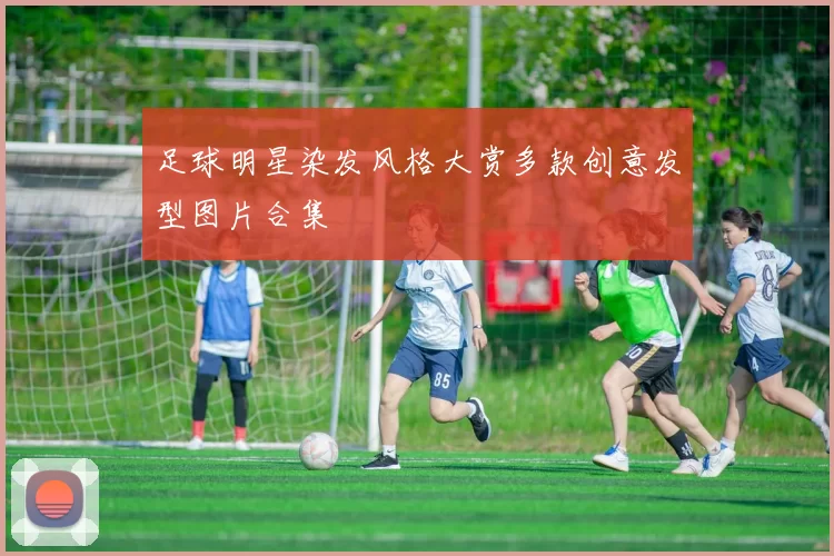 足球明星染发风格大赏多款创意发型图片合集
