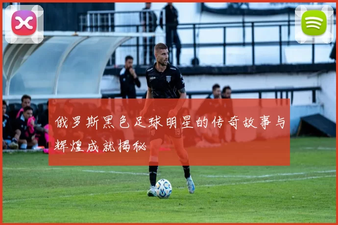 俄罗斯黑色足球明星的传奇故事与辉煌成就揭秘