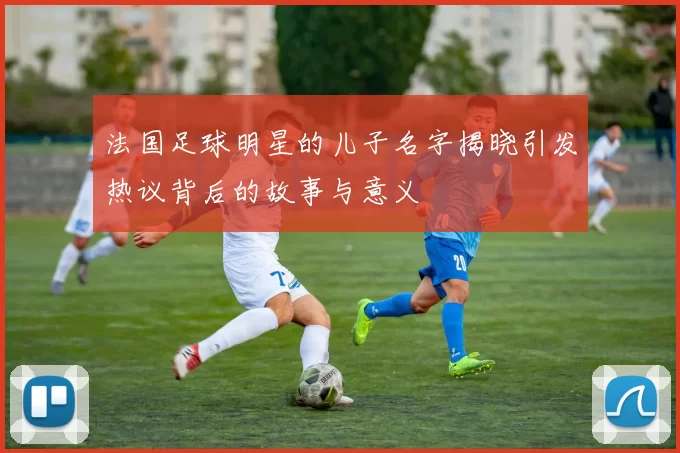 法国足球明星的儿子名字揭晓引发热议背后的故事与意义