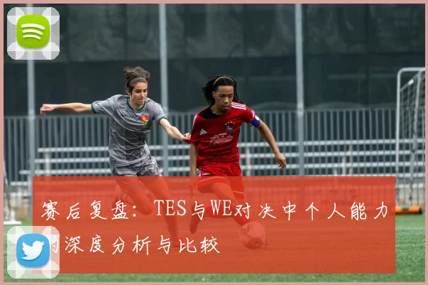 赛后复盘：TES与WE对决中个人能力的深度分析与比较