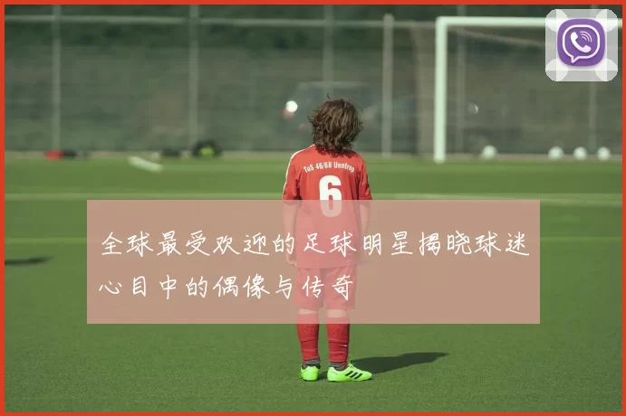 全球最受欢迎的足球明星揭晓球迷心目中的偶像与传奇