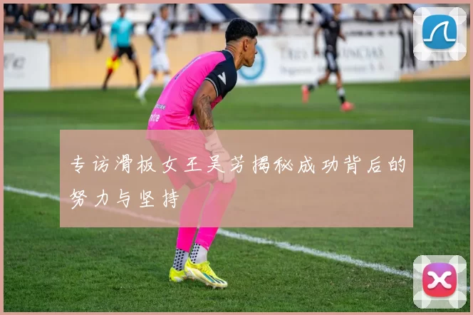 专访滑板女王吴芳揭秘成功背后的努力与坚持