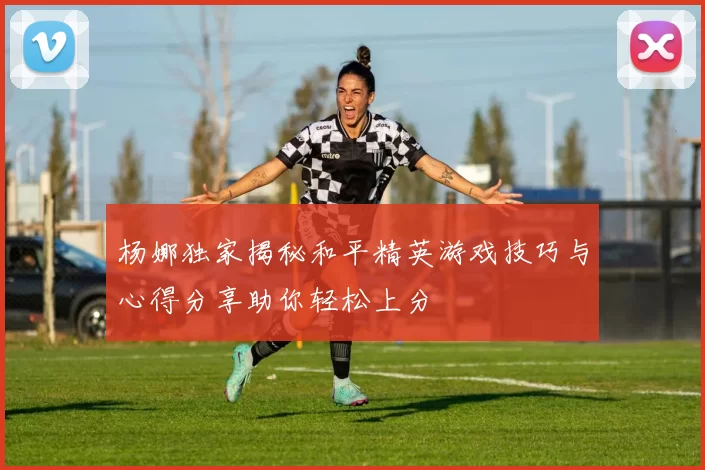 杨娜独家揭秘和平精英游戏技巧与心得分享助你轻松上分