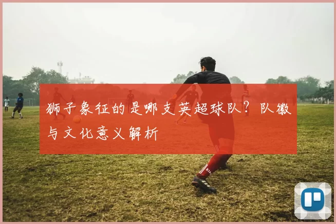 狮子象征的是哪支英超球队？队徽与文化意义解析