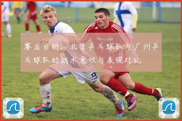 赛后分析：北京乒乓球队与广州乒乓球队的战术意识与表现对比