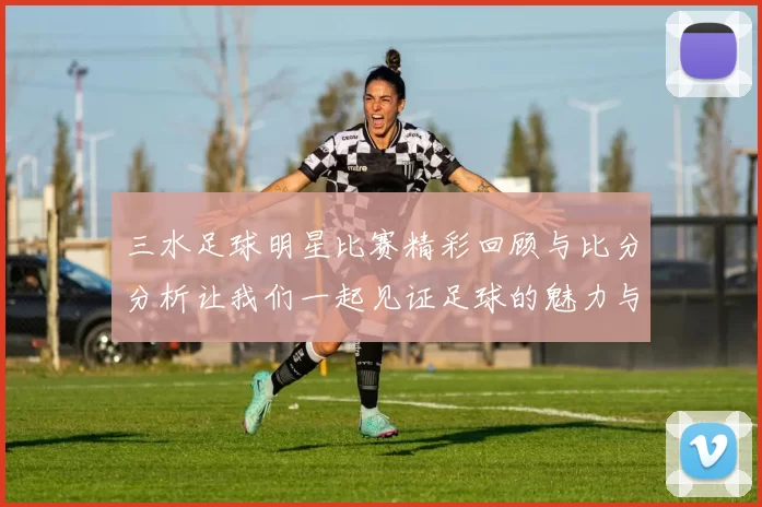 三水足球明星比赛精彩回顾与比分分析让我们一起见证足球的魅力与激情