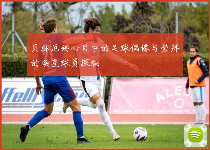 贝林厄姆心目中的足球偶像与崇拜的明星球员探秘