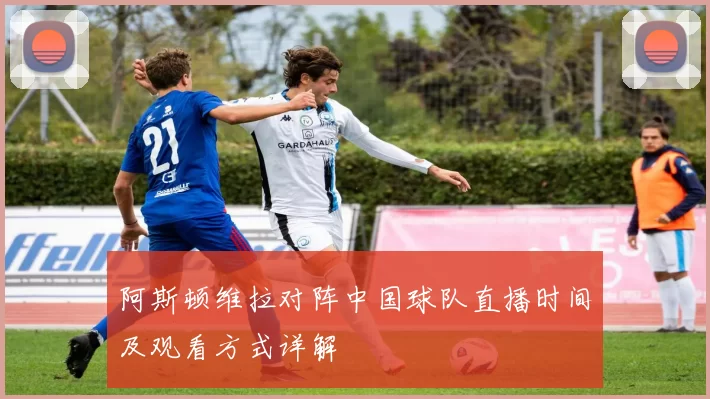 阿斯顿维拉对阵中国球队直播时间及观看方式详解