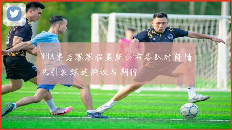 NBA季后赛赛程最新公布各队对阵情况引发球迷热议与期待