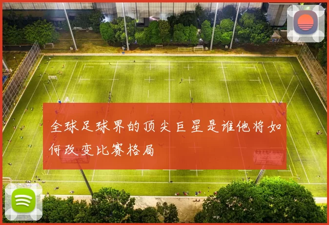 全球足球界的顶尖巨星是谁他将如何改变比赛格局